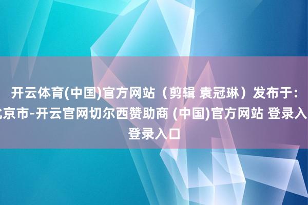 开云体育(中国)官方网站（剪辑 袁冠琳）发布于：北京市-开云官网切尔西赞助商 (中国)官方网站 登录入口