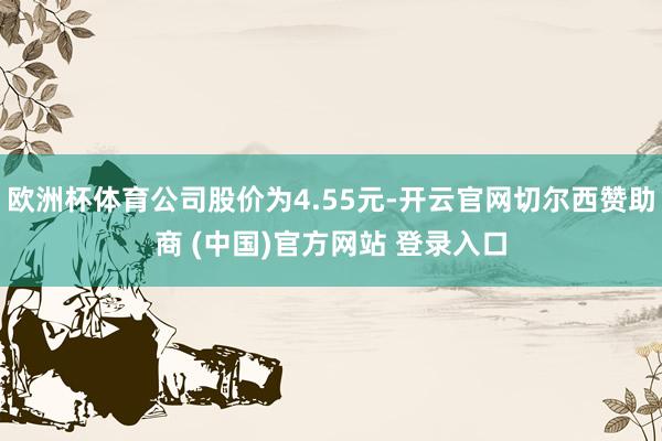 欧洲杯体育公司股价为4.55元-开云官网切尔西赞助商 (中国)官方网站 登录入口
