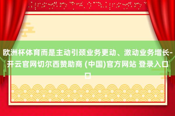 欧洲杯体育而是主动引颈业务更动、激动业务增长-开云官网切尔西赞助商 (中国)官方网站 登录入口