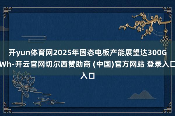 开yun体育网2025年固态电板产能展望达300GWh-开云官网切尔西赞助商 (中国)官方网站 登录入口
