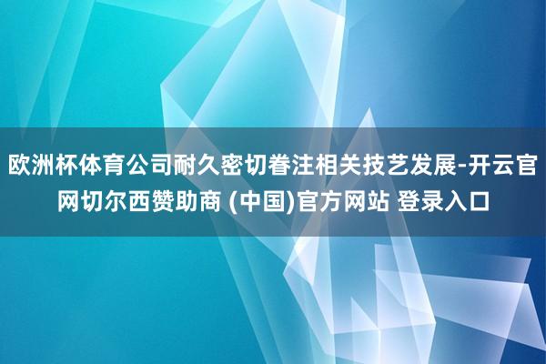 欧洲杯体育公司耐久密切眷注相关技艺发展-开云官网切尔西赞助商 (中国)官方网站 登录入口