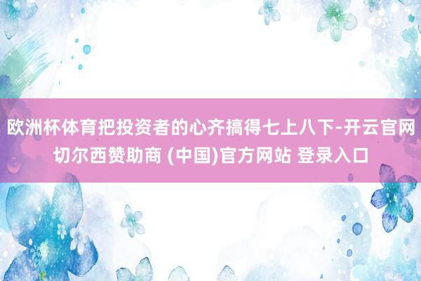 欧洲杯体育把投资者的心齐搞得七上八下-开云官网切尔西赞助商 (中国)官方网站 登录入口