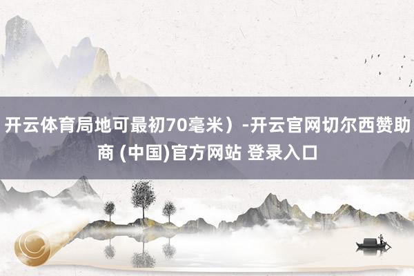 开云体育局地可最初70毫米)-开云官网切尔西赞助商 (中国)官方网站 登录入口