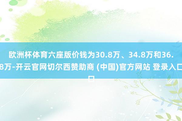 欧洲杯体育六座版价钱为30.8万、34.8万和36.8万-开云官网切尔西赞助商 (中国)官方网站 登录入口