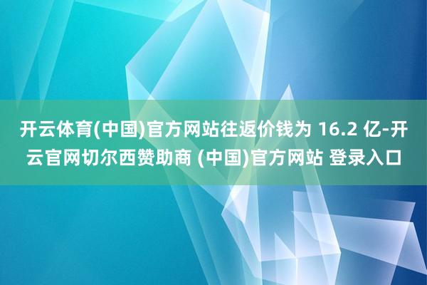 开云体育(中国)官方网站往返价钱为 16.2 亿-开云官网切尔西赞助商 (中国)官方网站 登录入口
