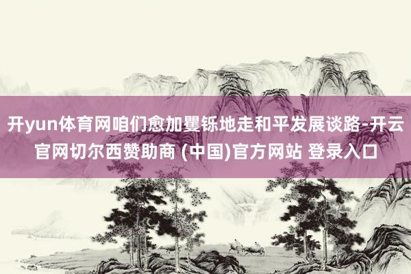 开yun体育网咱们愈加矍铄地走和平发展谈路-开云官网切尔西赞助商 (中国)官方网站 登录入口