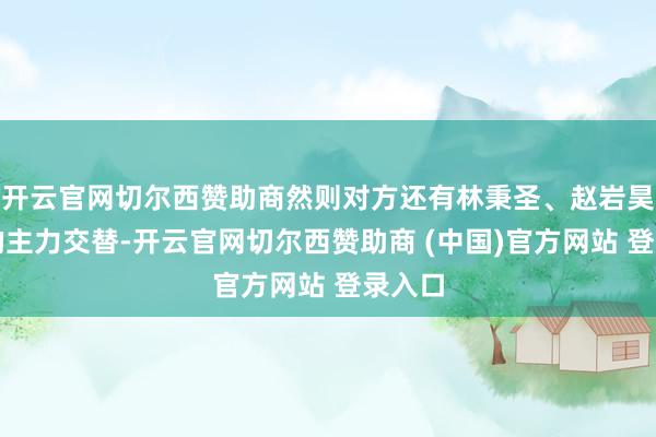 开云官网切尔西赞助商然则对方还有林秉圣、赵岩昊这么的主力交替-开云官网切尔西赞助商 (中国)官方网站 登录入口