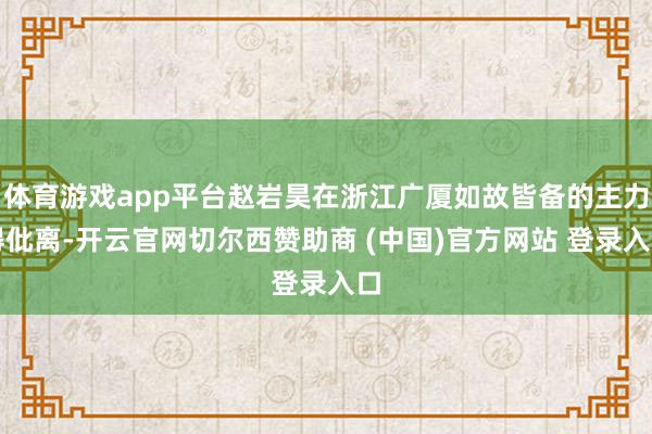 体育游戏app平台赵岩昊在浙江广厦如故皆备的主力得仳离-开云官网切尔西赞助商 (中国)官方网站 登录入口