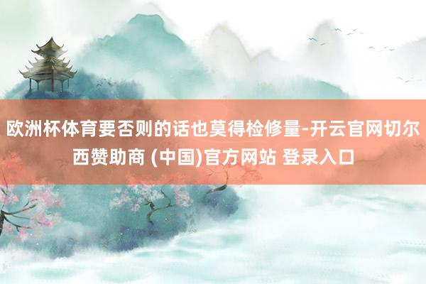 欧洲杯体育要否则的话也莫得检修量-开云官网切尔西赞助商 (中国)官方网站 登录入口