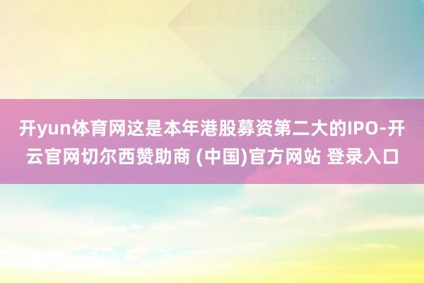 开yun体育网这是本年港股募资第二大的IPO-开云官网切尔西赞助商 (中国)官方网站 登录入口