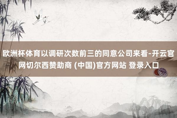 欧洲杯体育以调研次数前三的同意公司来看-开云官网切尔西赞助商 (中国)官方网站 登录入口