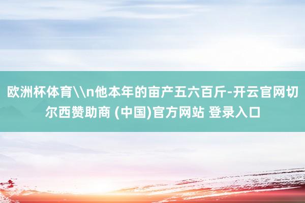 欧洲杯体育\n他本年的亩产五六百斤-开云官网切尔西赞助商 (中国)官方网站 登录入口
